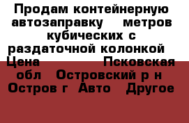 Продам контейнерную автозаправку 25 метров кубических с раздаточной колонкой › Цена ­ 250 000 - Псковская обл., Островский р-н, Остров г. Авто » Другое   